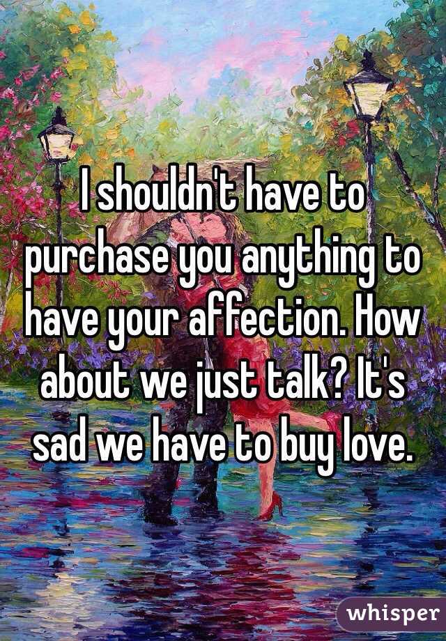 I shouldn't have to purchase you anything to have your affection. How about we just talk? It's sad we have to buy love.