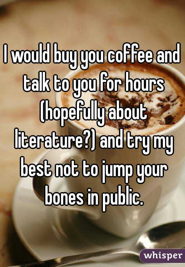 I would buy you coffee and talk to you for hours (hopefully about literature?) and try my best not to jump your bones in public.