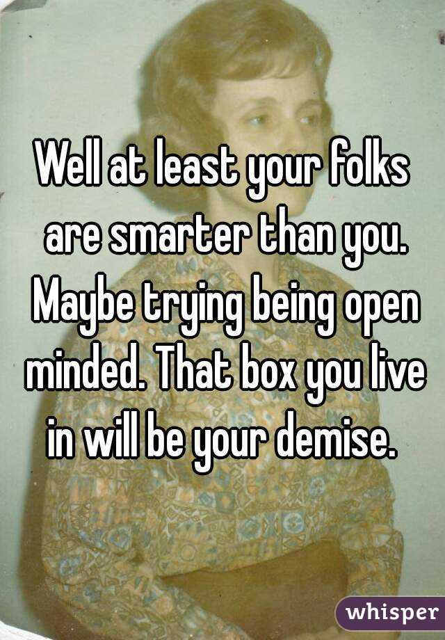 Well at least your folks are smarter than you. Maybe trying being open minded. That box you live in will be your demise. 
