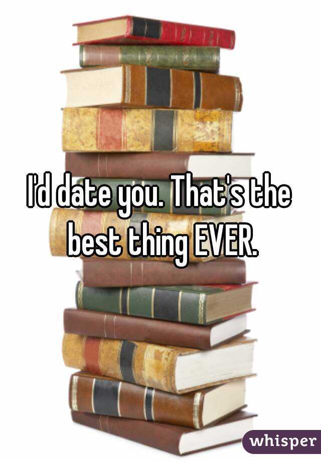 I'd date you. That's the best thing EVER.