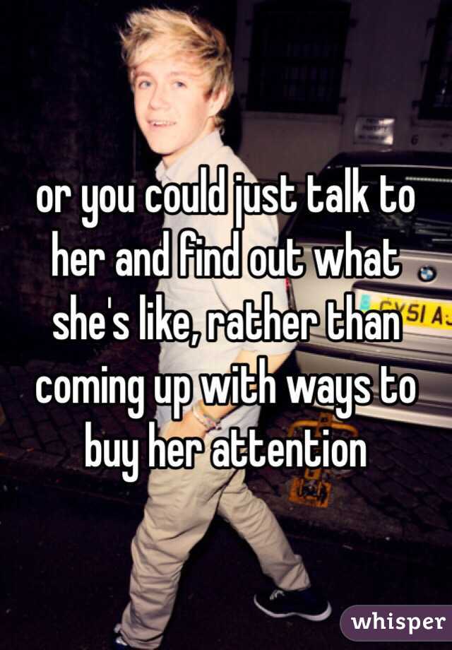 or you could just talk to her and find out what she's like, rather than coming up with ways to buy her attention 