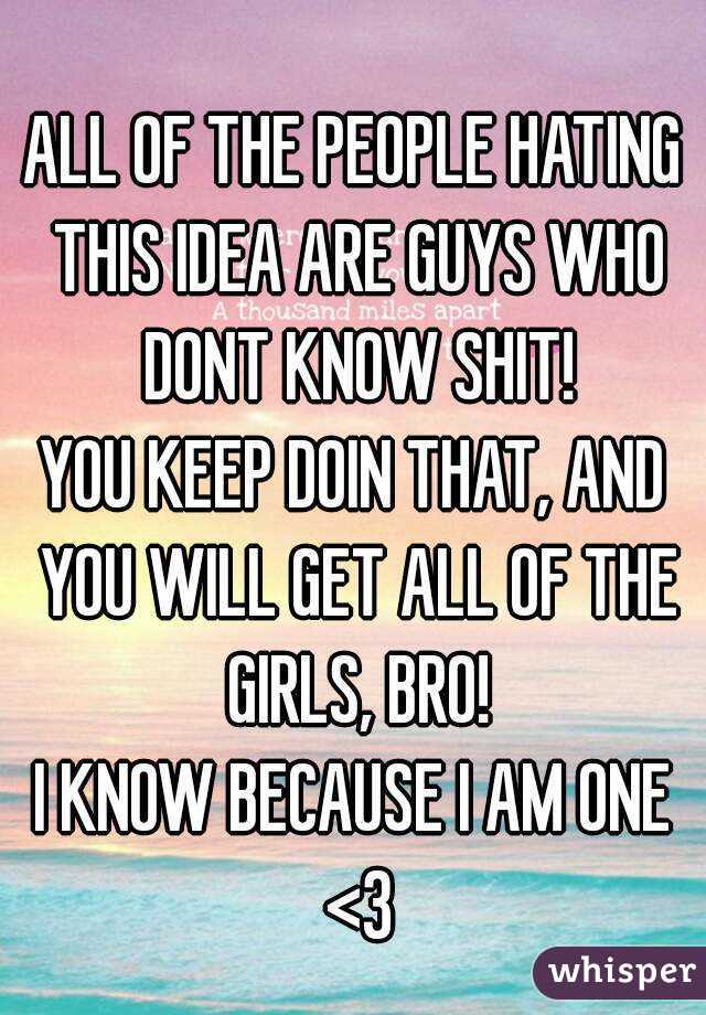 ALL OF THE PEOPLE HATING THIS IDEA ARE GUYS WHO DONT KNOW SHIT!
YOU KEEP DOIN THAT, AND YOU WILL GET ALL OF THE GIRLS, BRO!
I KNOW BECAUSE I AM ONE <3