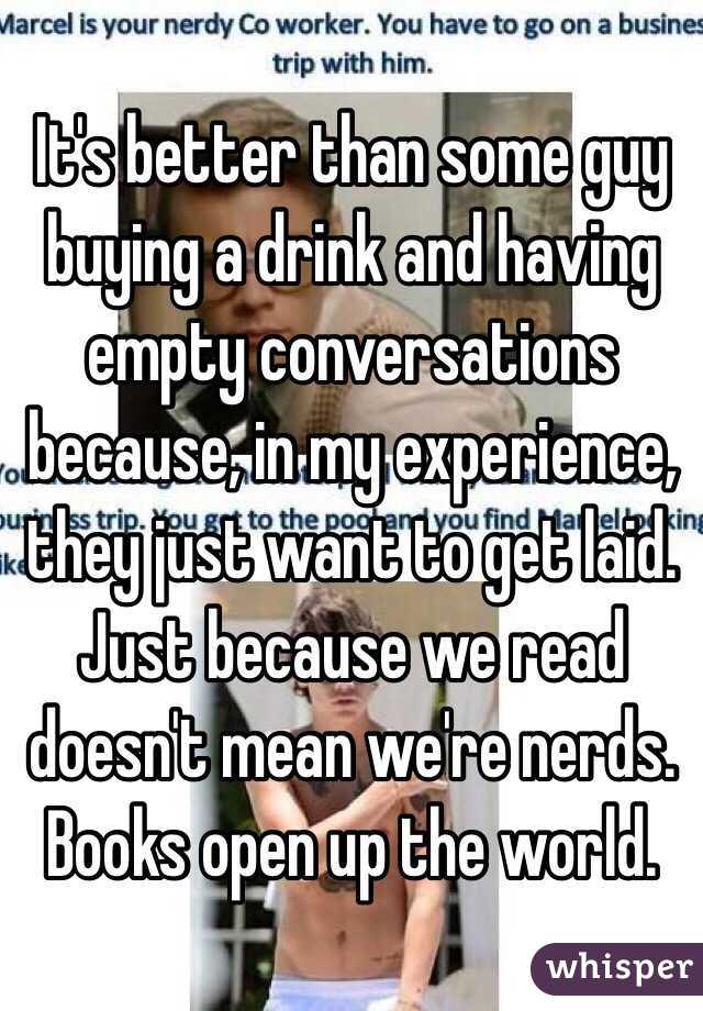 It's better than some guy buying a drink and having empty conversations because, in my experience, they just want to get laid. Just because we read doesn't mean we're nerds. Books open up the world.