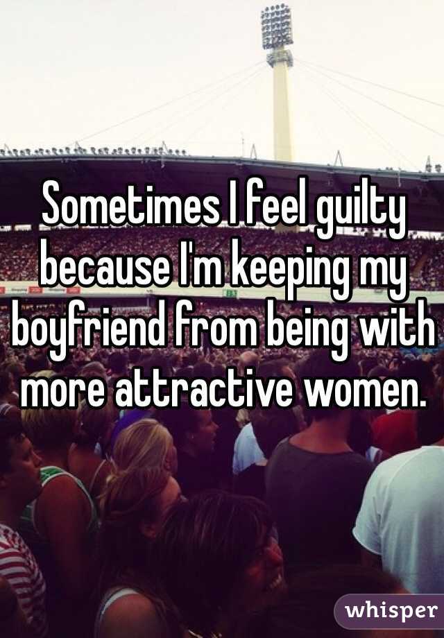 Sometimes I feel guilty because I'm keeping my boyfriend from being with more attractive women.