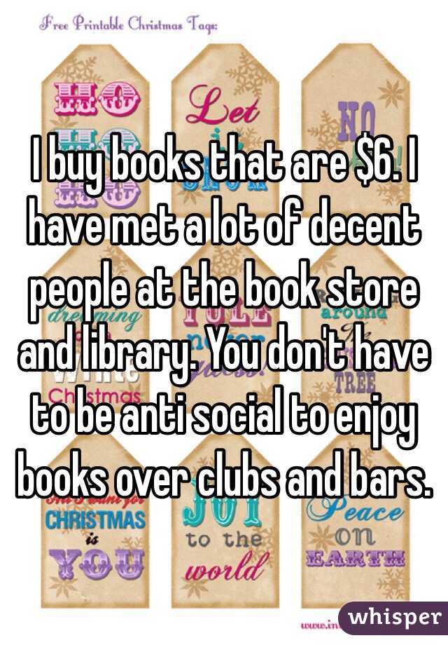 I buy books that are $6. I have met a lot of decent people at the book store and library. You don't have to be anti social to enjoy books over clubs and bars.