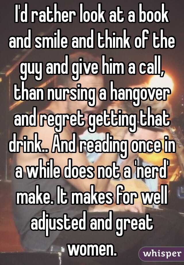 I'd rather look at a book and smile and think of the guy and give him a call, than nursing a hangover and regret getting that drink.. And reading once in a while does not a 'nerd' make. It makes for well adjusted and great women. 