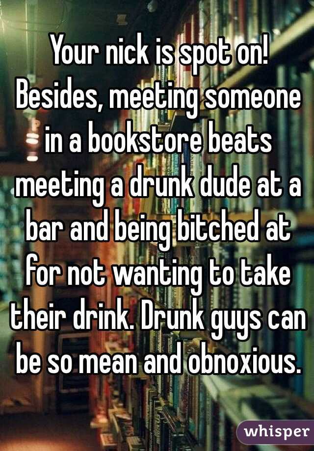 Your nick is spot on!
Besides, meeting someone in a bookstore beats meeting a drunk dude at a bar and being bitched at for not wanting to take their drink. Drunk guys can be so mean and obnoxious. 