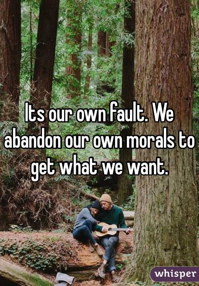 Its our own fault. We abandon our own morals to get what we want.