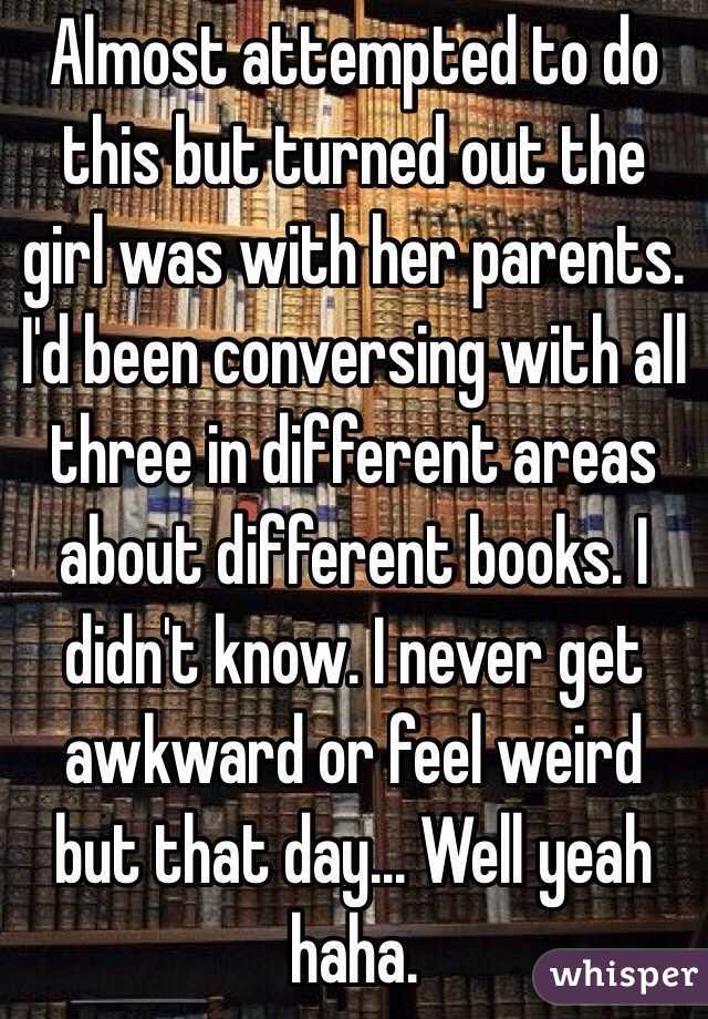 Almost attempted to do this but turned out the girl was with her parents. I'd been conversing with all three in different areas about different books. I didn't know. I never get awkward or feel weird but that day... Well yeah haha. 