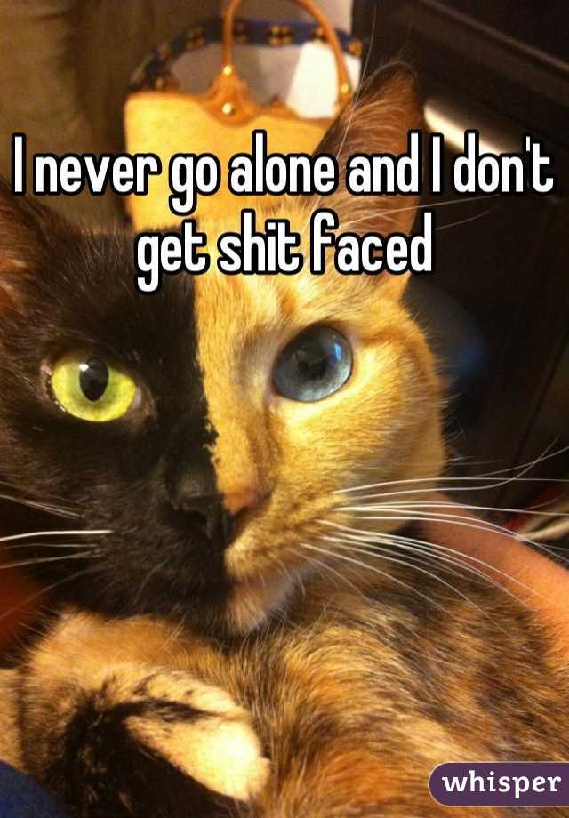 I never go alone and I don't get shit faced