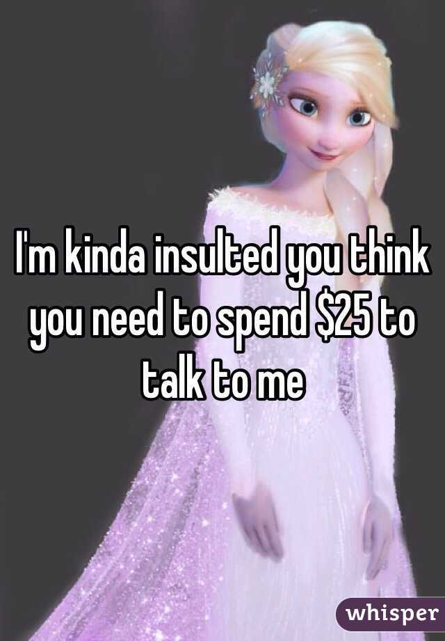 I'm kinda insulted you think you need to spend $25 to talk to me