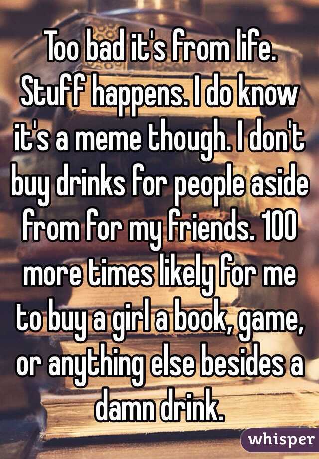 Too bad it's from life. Stuff happens. I do know it's a meme though. I don't buy drinks for people aside from for my friends. 100 more times likely for me to buy a girl a book, game, or anything else besides a damn drink. 