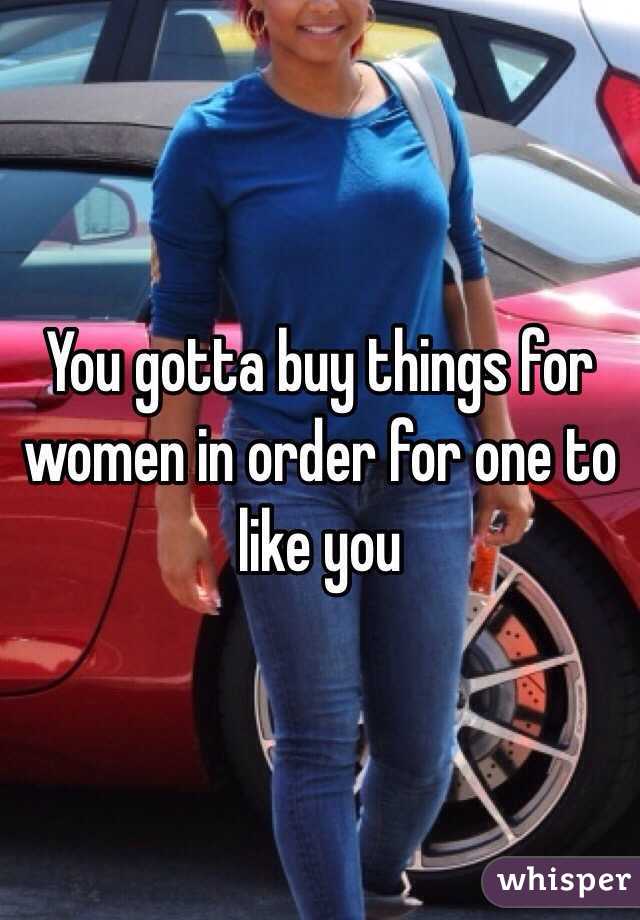 You gotta buy things for women in order for one to like you 