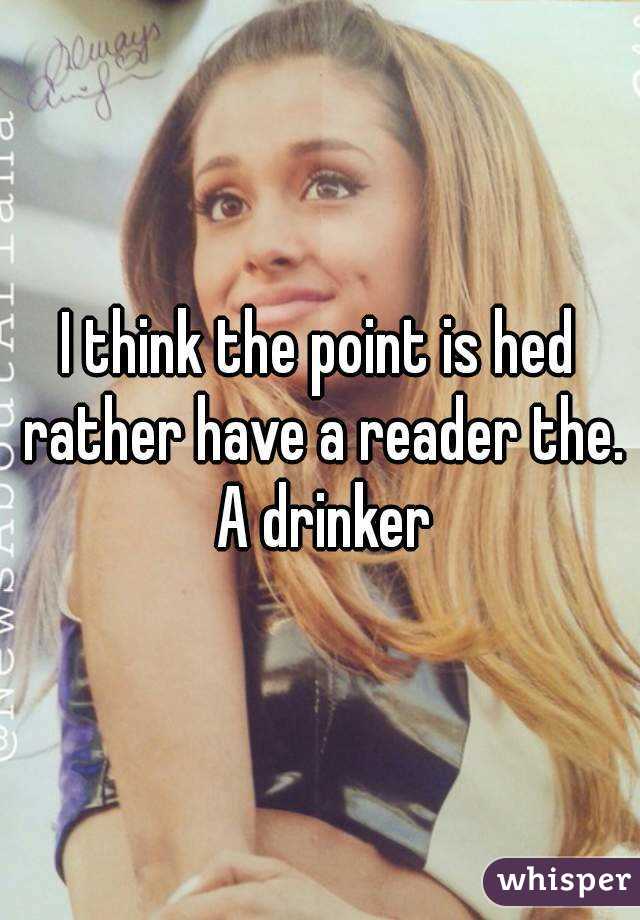 I think the point is hed rather have a reader the. A drinker