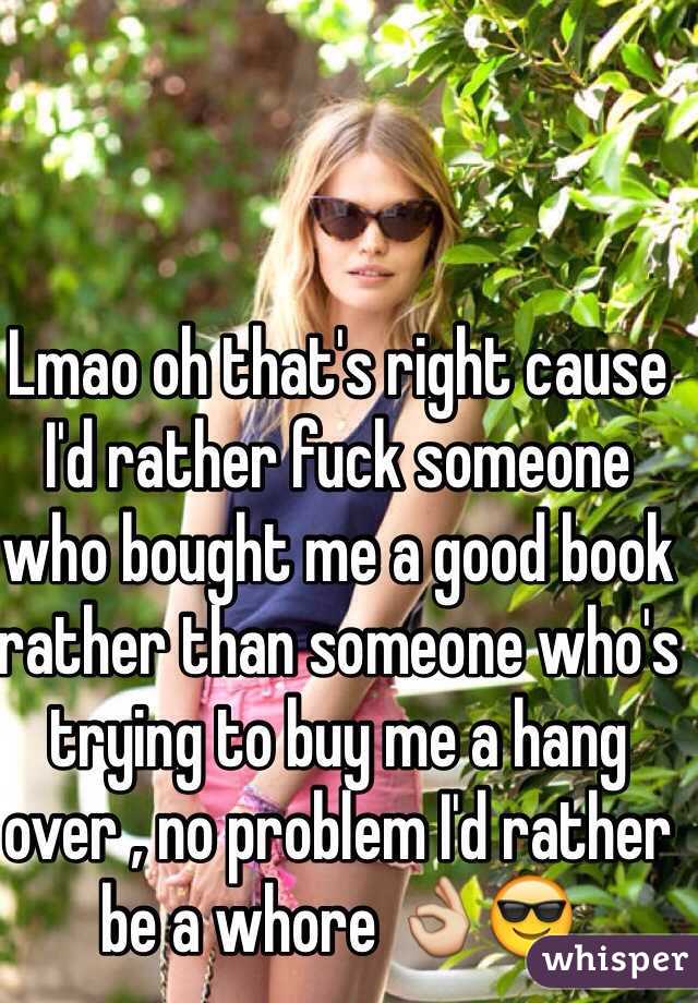 Lmao oh that's right cause I'd rather fuck someone who bought me a good book rather than someone who's trying to buy me a hang over , no problem I'd rather be a whore 👌😎