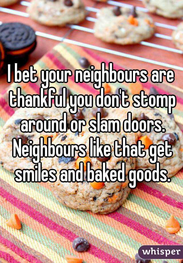 I bet your neighbours are thankful you don't stomp around or slam doors. Neighbours like that get smiles and baked goods.
