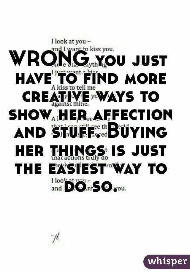 WRONG you just have to find more creative ways to show her affection and stuff. Buying her things is just the easiest way to do so.