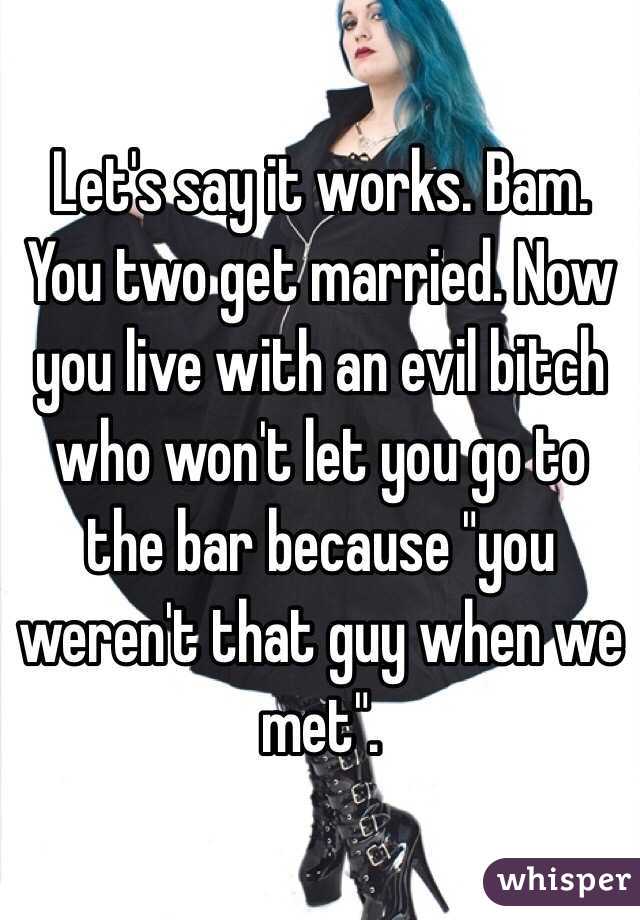 Let's say it works. Bam. You two get married. Now you live with an evil bitch who won't let you go to the bar because "you weren't that guy when we met". 