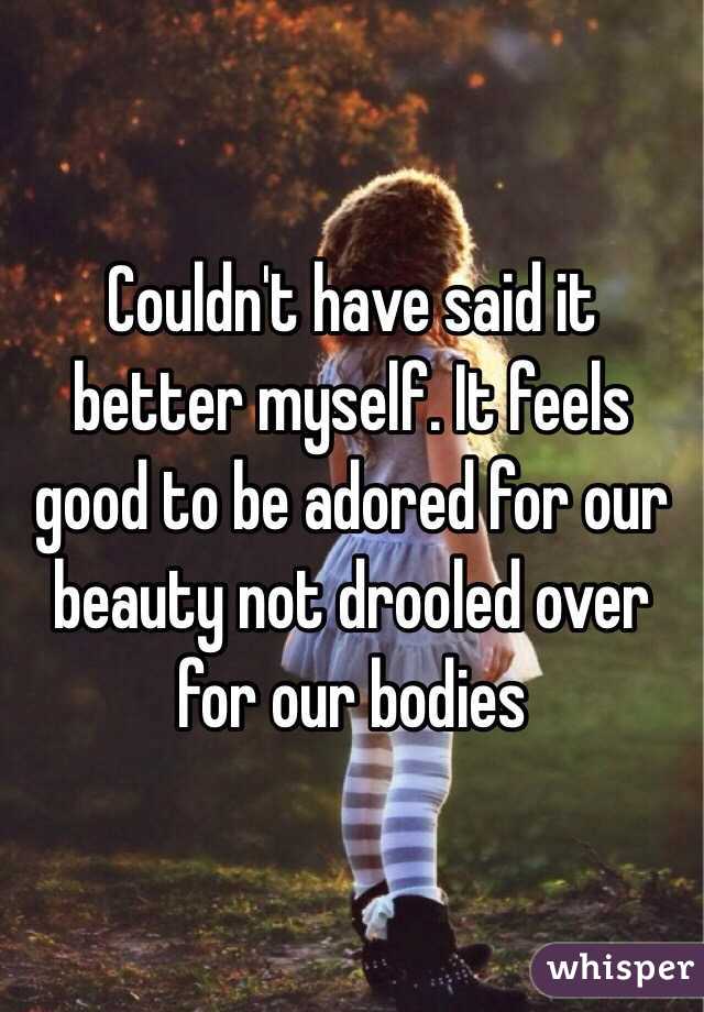 Couldn't have said it better myself. It feels good to be adored for our beauty not drooled over for our bodies 
