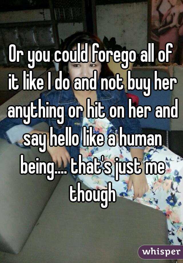 Or you could forego all of it like I do and not buy her anything or hit on her and say hello like a human being.... that's just me though