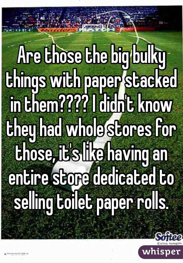 Are those the big bulky things with paper stacked in them???? I didn't know they had whole stores for those, it's like having an entire store dedicated to selling toilet paper rolls. 