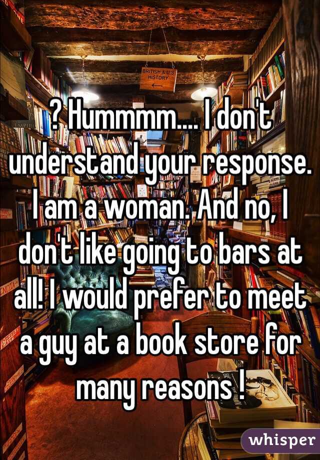 ? Hummmm.... I don't understand your response. I am a woman. And no, I don't like going to bars at all! I would prefer to meet a guy at a book store for many reasons !