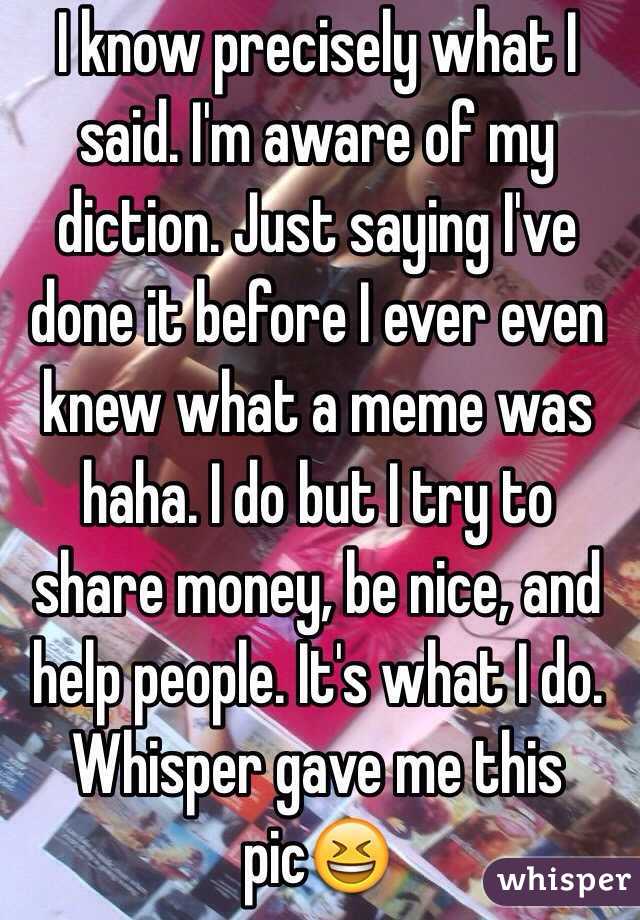 I know precisely what I said. I'm aware of my diction. Just saying I've done it before I ever even knew what a meme was haha. I do but I try to share money, be nice, and help people. It's what I do. Whisper gave me this pic😆