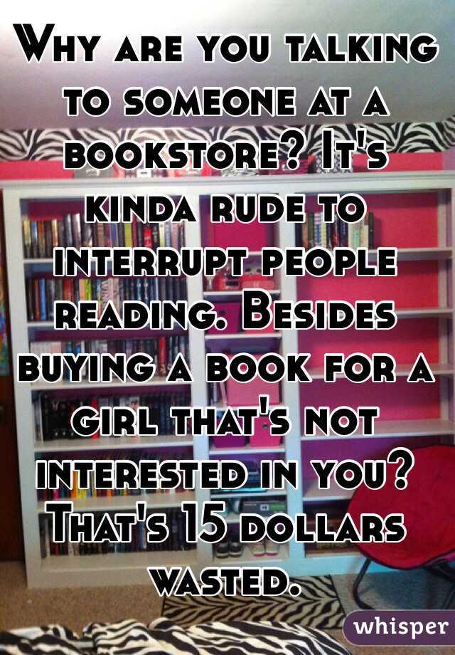 Why are you talking to someone at a bookstore? It's kinda rude to interrupt people reading. Besides buying a book for a girl that's not interested in you? That's 15 dollars wasted. 