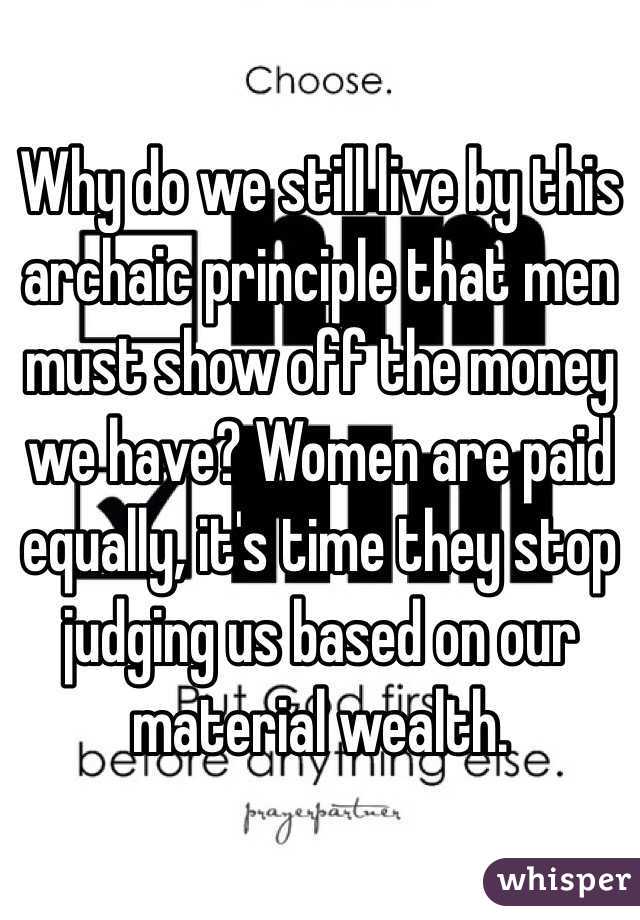 Why do we still live by this archaic principle that men must show off the money we have? Women are paid equally, it's time they stop judging us based on our material wealth. 