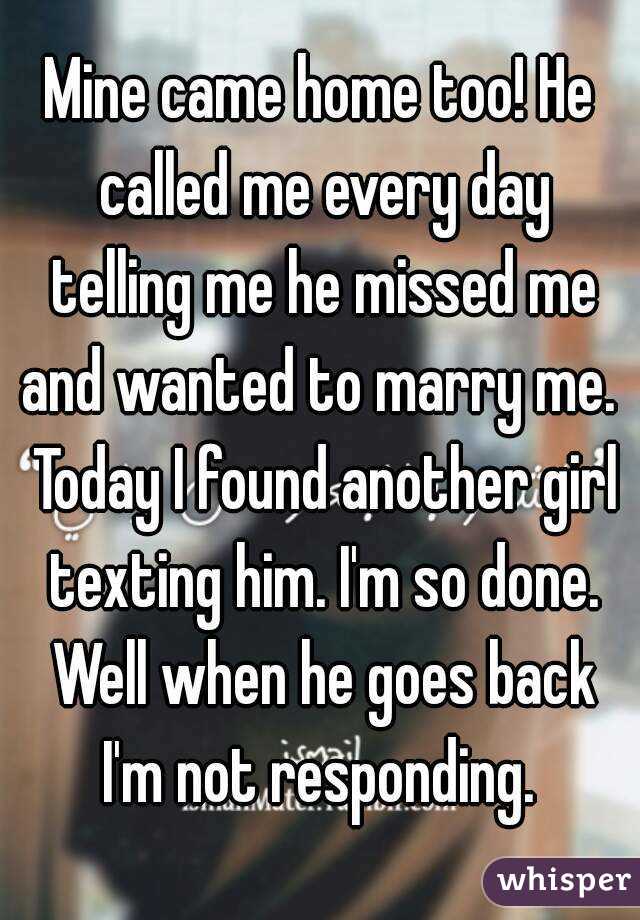 Mine came home too! He called me every day telling me he missed me and wanted to marry me.  Today I found another girl texting him. I'm so done. Well when he goes back I'm not responding. 