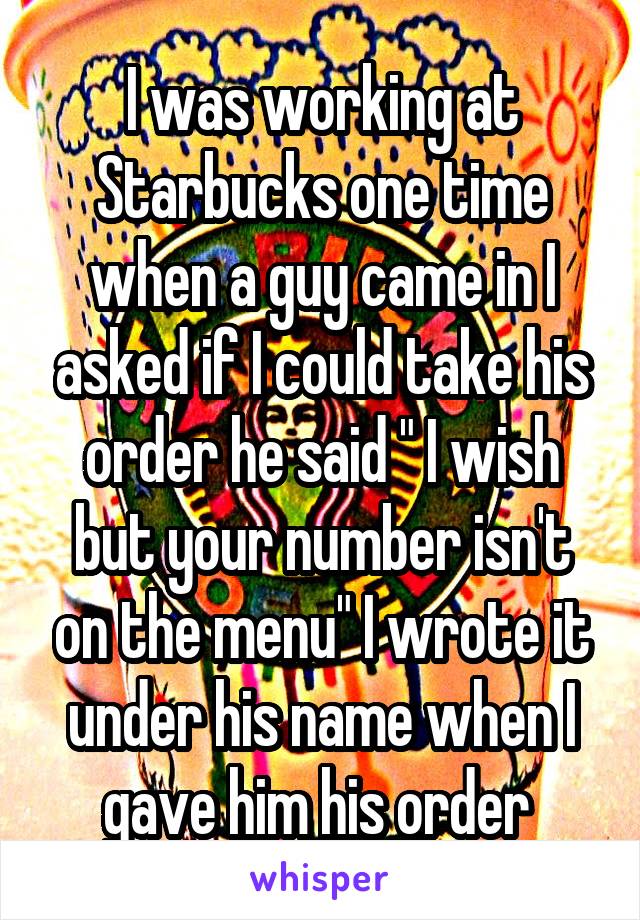 I was working at Starbucks one time when a guy came in I asked if I could take his order he said " I wish but your number isn't on the menu" I wrote it under his name when I gave him his order 