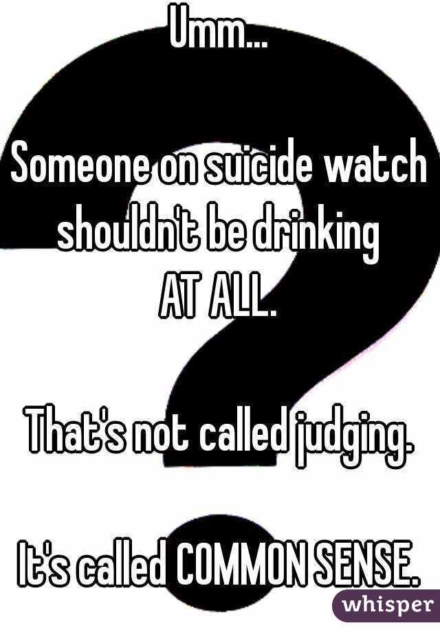 Umm...

Someone on suicide watch shouldn't be drinking 
AT ALL.

That's not called judging.

It's called COMMON SENSE.