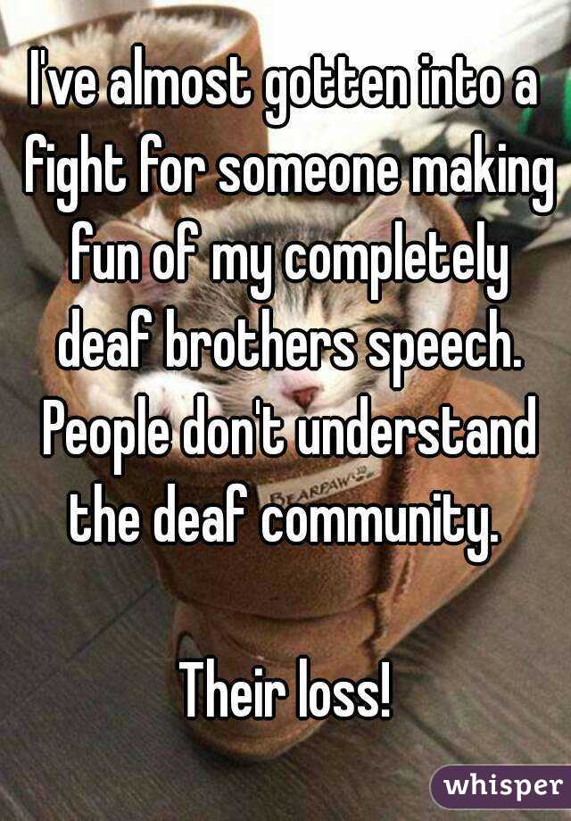 I've almost gotten into a fight for someone making fun of my completely deaf brothers speech. People don't understand the deaf community. 

Their loss!