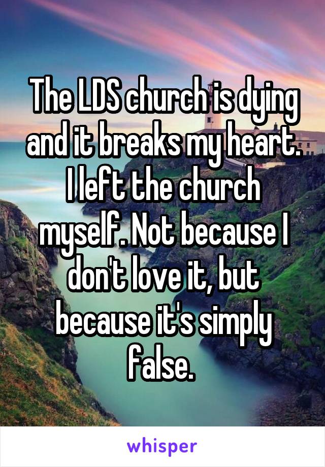 The LDS church is dying and it breaks my heart. I left the church myself. Not because I don't love it, but because it's simply false. 