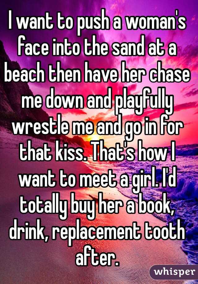 I want to push a woman's face into the sand at a beach then have her chase me down and playfully wrestle me and go in for that kiss. That's how I want to meet a girl. I'd totally buy her a book, drink, replacement tooth after. 