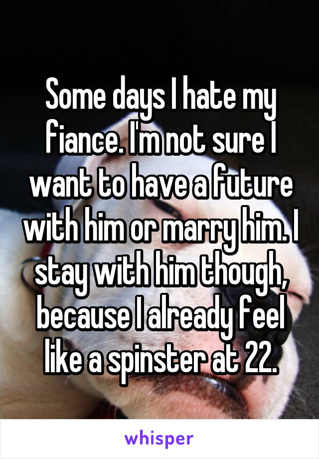 Some days I hate my fiance. I'm not sure I want to have a future with him or marry him. I stay with him though, because I already feel like a spinster at 22.