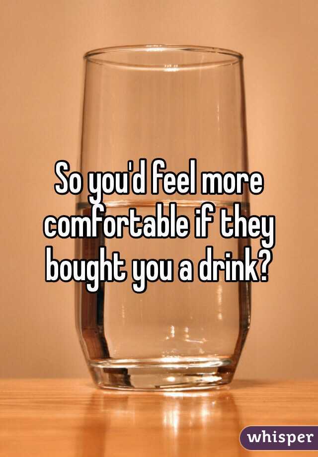 So you'd feel more comfortable if they bought you a drink? 