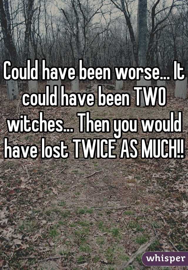 Could have been worse... It could have been TWO witches... Then you would have lost TWICE AS MUCH!!