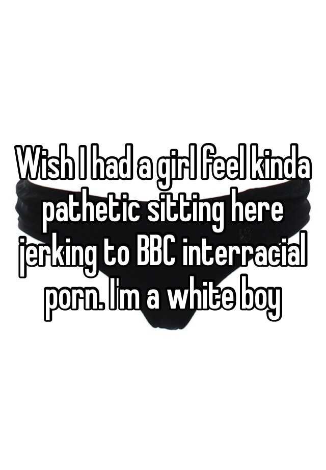 Interracial Wish - Wish I had a girl feel kinda pathetic sitting here jerking to BBC interracial  porn. I'm a white boy