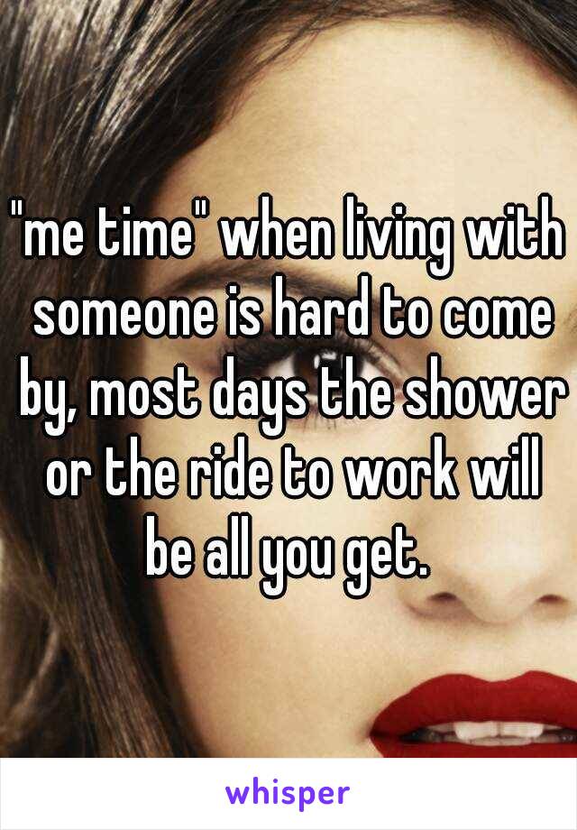 "me time" when living with someone is hard to come by, most days the shower or the ride to work will be all you get. 