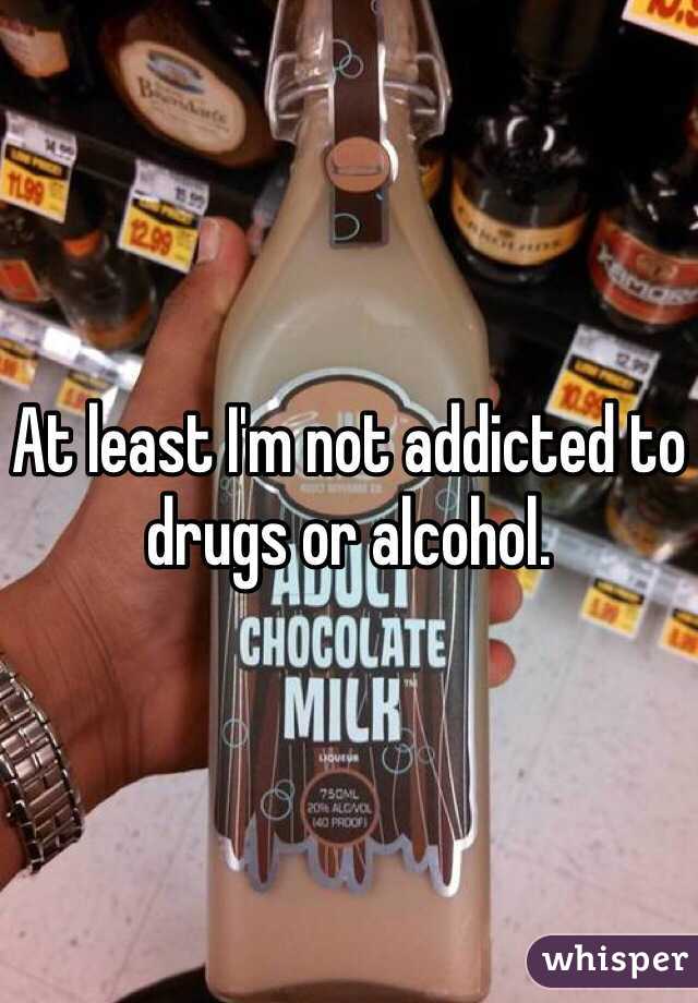 At least I'm not addicted to drugs or alcohol. 