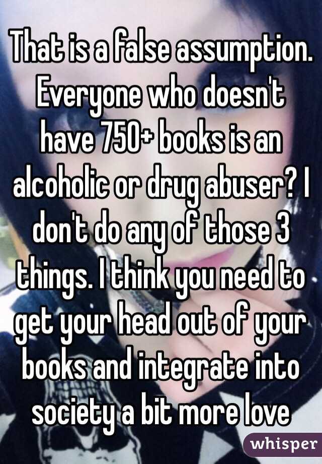 That is a false assumption. Everyone who doesn't have 750+ books is an alcoholic or drug abuser? I don't do any of those 3 things. I think you need to get your head out of your books and integrate into society a bit more love