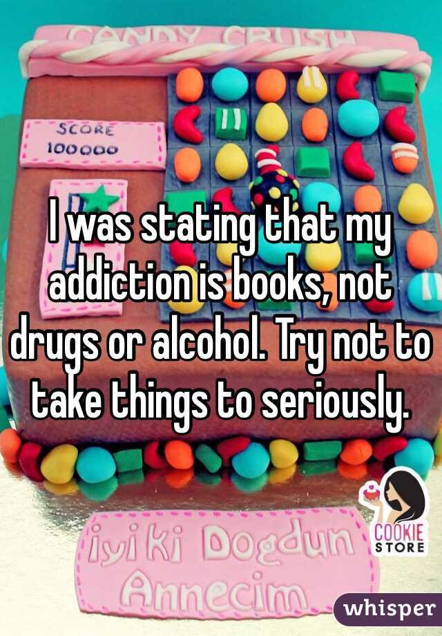 I was stating that my addiction is books, not drugs or alcohol. Try not to take things to seriously. 