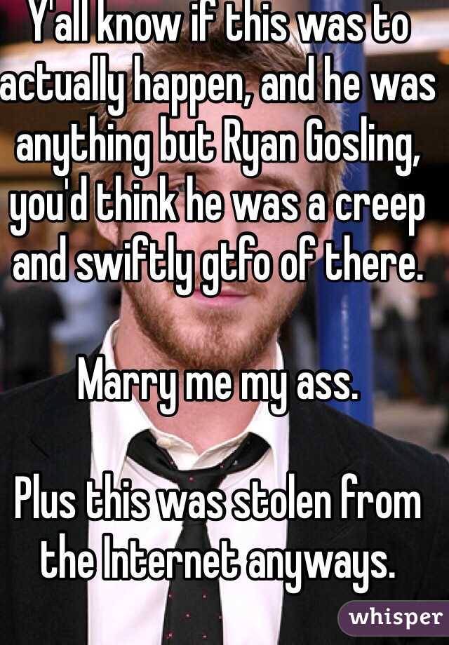 Y'all know if this was to actually happen, and he was anything but Ryan Gosling, you'd think he was a creep and swiftly gtfo of there. 

Marry me my ass. 

Plus this was stolen from the Internet anyways. 