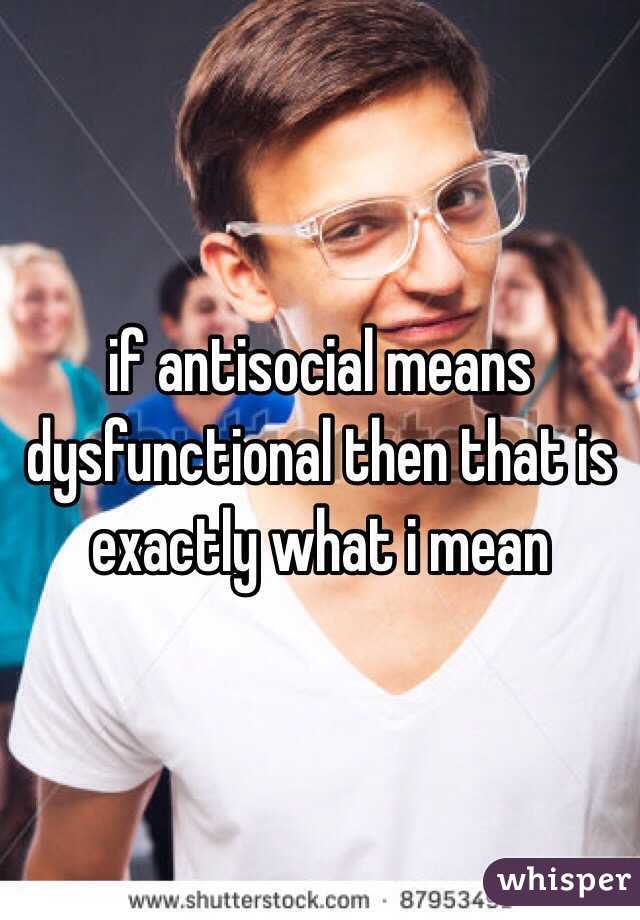 if antisocial means dysfunctional then that is exactly what i mean 