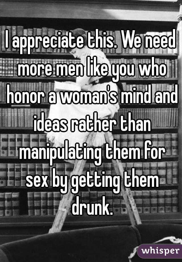 I appreciate this. We need more men like you who honor a woman's mind and ideas rather than manipulating them for sex by getting them drunk.