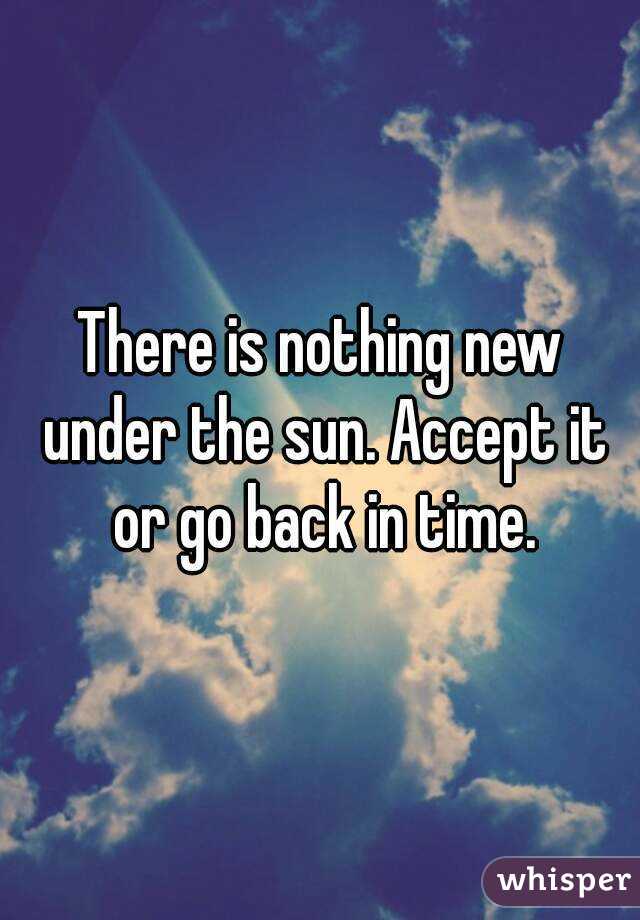 There is nothing new under the sun. Accept it or go back in time.