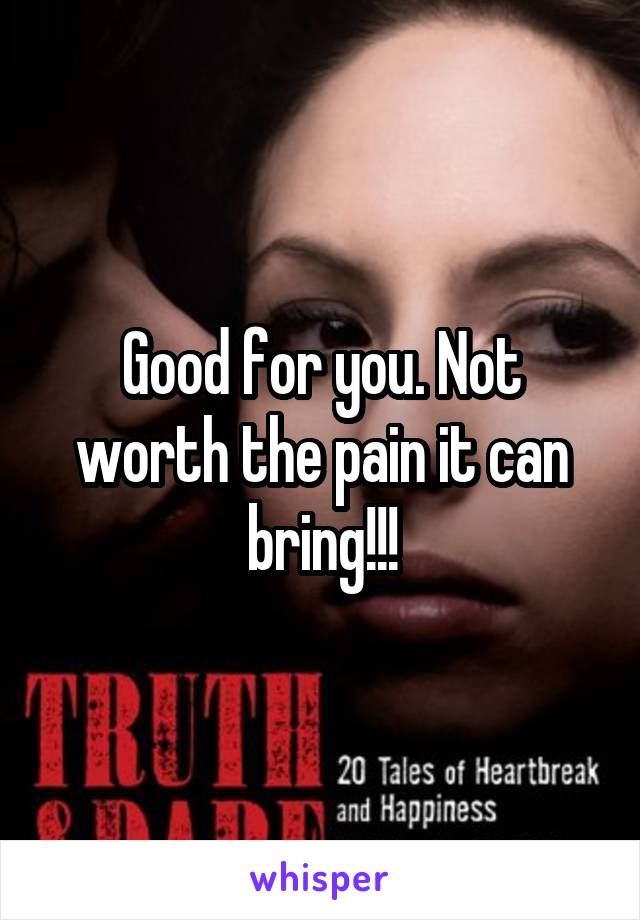 Good for you. Not worth the pain it can bring!!!