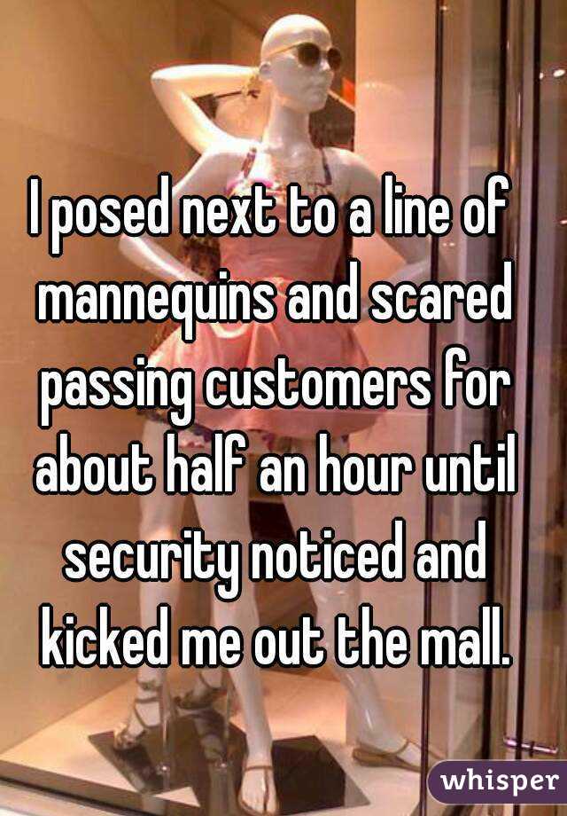 I posed next to a line of mannequins and scared passing customers for about half an hour until security noticed and kicked me out the mall.