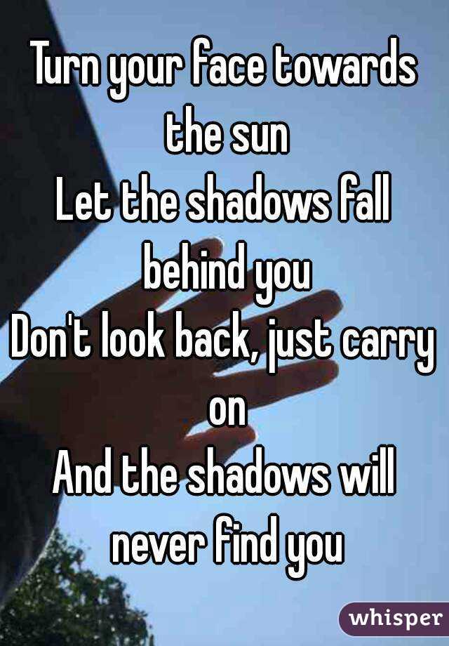 Turn your face towards the sun
Let the shadows fall behind you
Don't look back, just carry on
And the shadows will never find you
